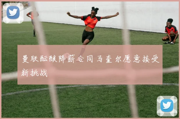 曼联酝酿降薪合同马奎尔愿意接受新挑战