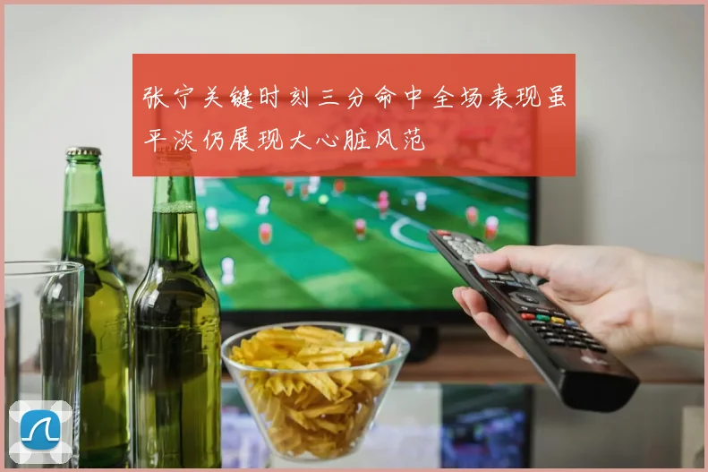 张宁关键时刻三分命中全场表现虽平淡仍展现大心脏风范