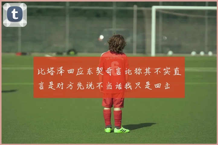 比塔泽回应东契奇言论称其不实直言是对方先说不当话我只是回击