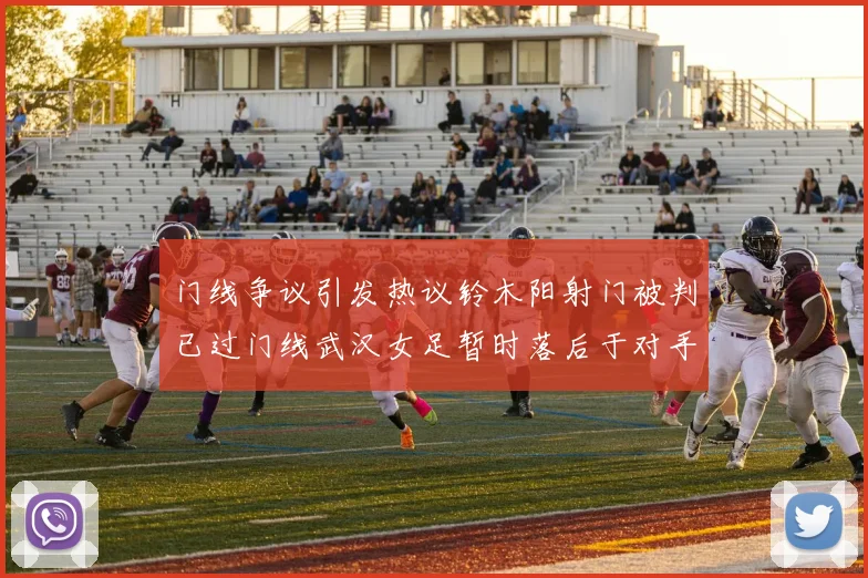 门线争议引发热议铃木阳射门被判已过门线武汉女足暂时落后于对手