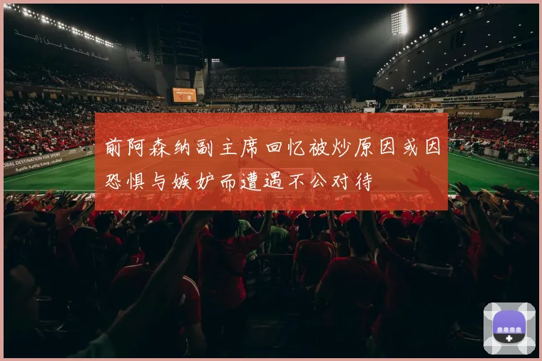 前阿森纳副主席回忆被炒原因或因恐惧与嫉妒而遭遇不公对待