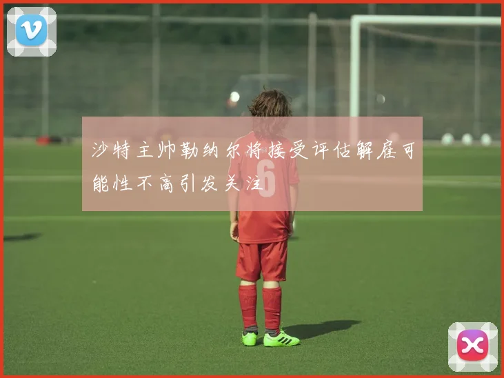 沙特主帅勒纳尔将接受评估解雇可能性不高引发关注