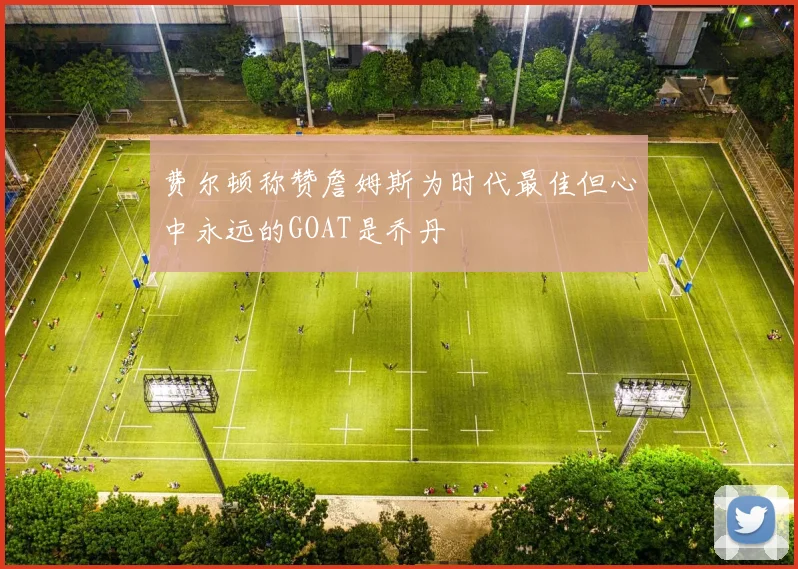费尔顿称赞詹姆斯为时代最佳但心中永远的GOAT是乔丹