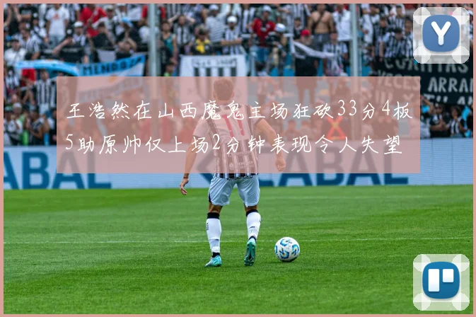王浩然在山西魔鬼主场狂砍33分4板5助原帅仅上场2分钟表现令人失望