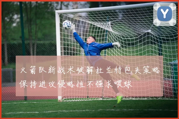火箭队新战术破解杜兰特包夹策略保持进攻侵略性不强求喂球