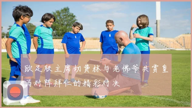欧足联主席切费林与老佛爷共赏皇马对阵拜仁的精彩对决
