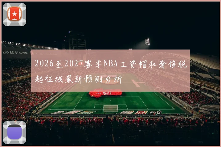2026至2027赛季NBA工资帽和奢侈税起征线最新预测分析