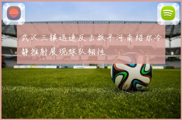 武汉三镇迅速反击扳平河南绍尔冷静推射展现球队韧性