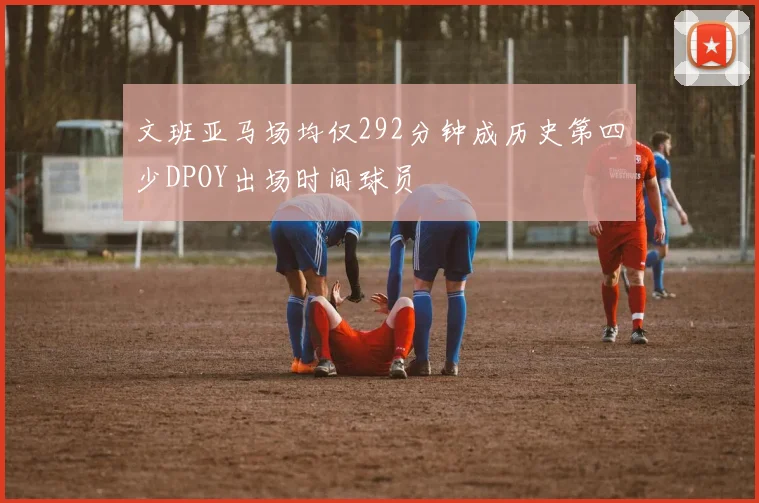 文班亚马场均仅292分钟成历史第四少DPOY出场时间球员